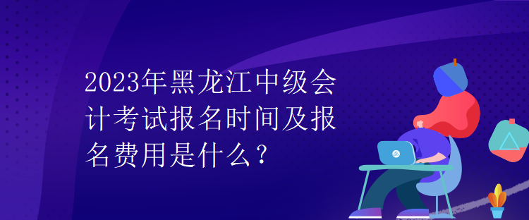 2023年黑龍江中級會計(jì)考試報(bào)名時(shí)間及報(bào)名費(fèi)用是什么？