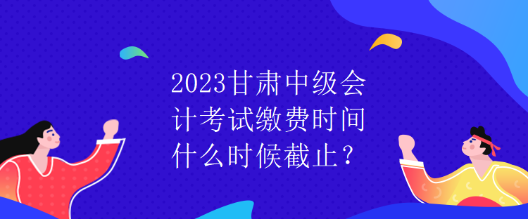 2023甘肅中級會計考試繳費時間什么時候截止？