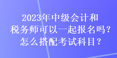 2023年中級會計(jì)和稅務(wù)師可以一起報(bào)名嗎？怎么搭配考試科目？