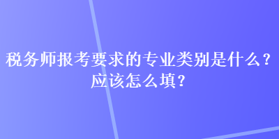 稅務(wù)師報(bào)考要求的專業(yè)類別是什么？應(yīng)該怎么填？