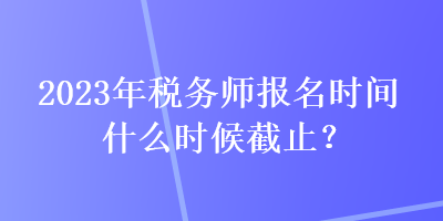 2023年稅務(wù)師報名時間什么時候截止？