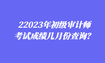 2023年初級審計師考試成績幾月份查詢？