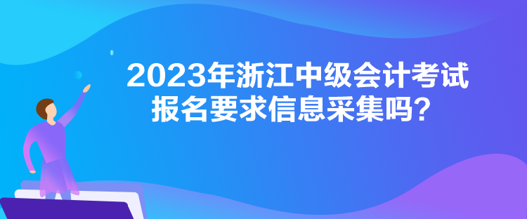 2023年浙江中級會計考試報名要求信息采集嗎？