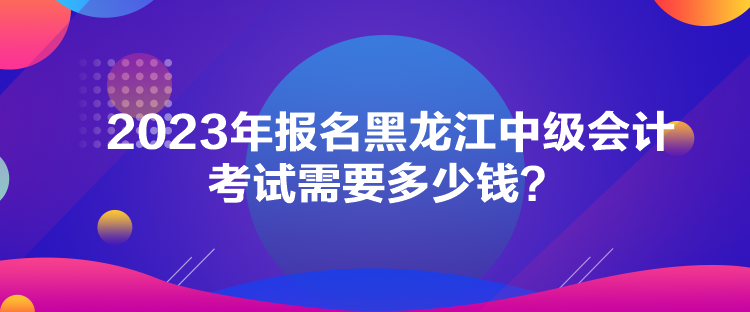 2023年報(bào)名黑龍江中級(jí)會(huì)計(jì)考試需要多少錢(qián)？