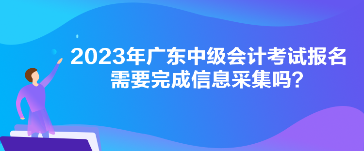 2023年廣東中級(jí)會(huì)計(jì)考試報(bào)名需要完成信息采集嗎？