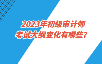 2023年初級(jí)審計(jì)師考試大綱變化有哪些？