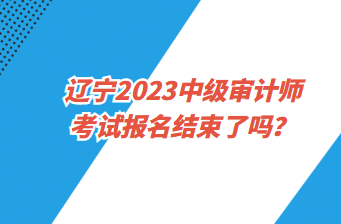 遼寧2023中級(jí)審計(jì)師考試報(bào)名截止了嗎？