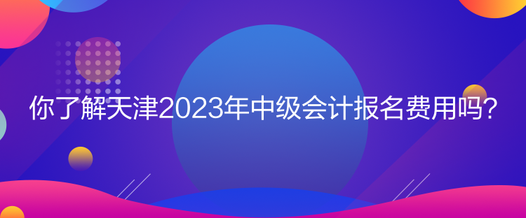 你了解天津2023年中級會計(jì)報(bào)名費(fèi)用嗎？