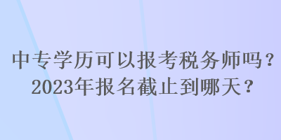 中專學(xué)歷可以報(bào)考稅務(wù)師嗎？2023年報(bào)名截止到哪天？