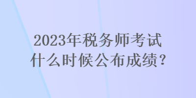 2023年稅務師考試什么時候公布成績？