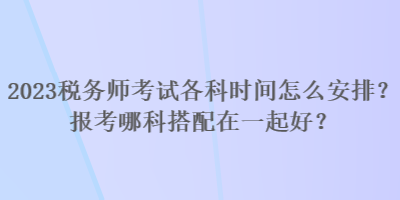 2023稅務(wù)師考試各科時(shí)間怎么安排？報(bào)考哪科搭配在一起好？