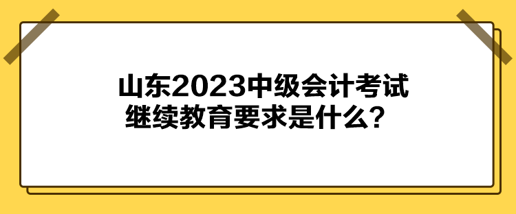 山東2023中級會計考試繼續(xù)教育要求是什么？