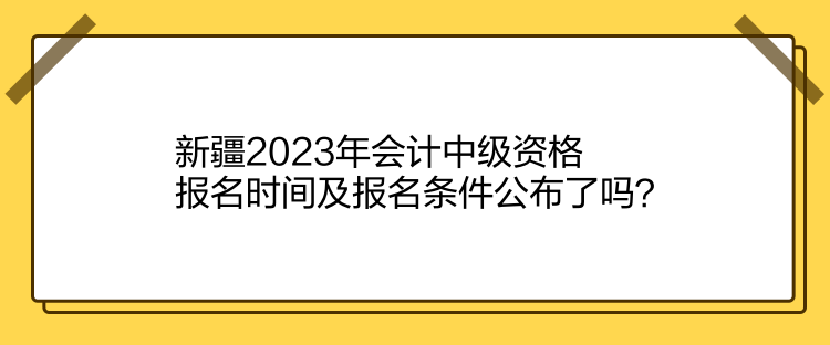 新疆2023年會計中級資格報名時間及報名條件公布了嗎？
