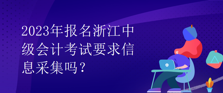 2023年報名浙江中級會計考試要求信息采集嗎？