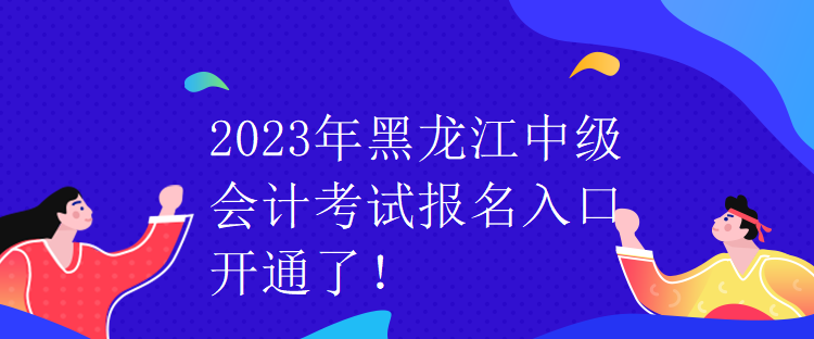 2023年黑龍江中級會計考試報名入口開通了！