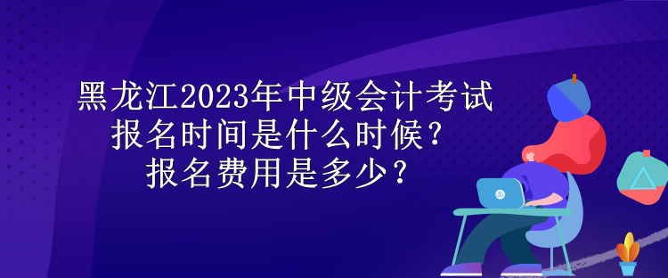 黑龍江2023年中級會計(jì)考試報(bào)名時(shí)間是什么時(shí)候？報(bào)名費(fèi)用是多少？
