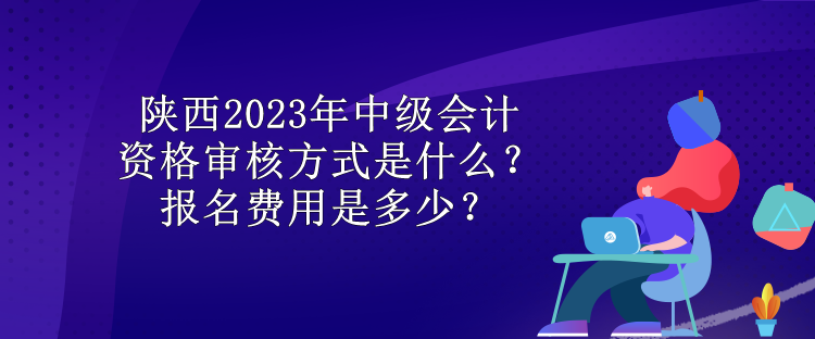 陜西2023年中級(jí)會(huì)計(jì)資格審核方式是什么？報(bào)名費(fèi)用是多少？