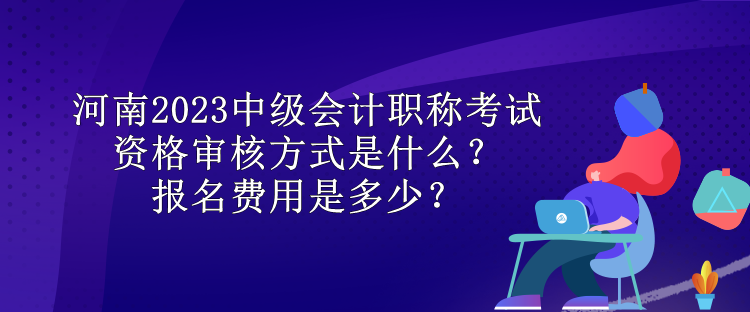 河南2023中級會計職稱考試資格審核方式是什么？報名費用是多少？