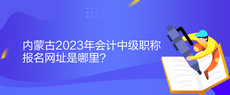 內(nèi)蒙古2023年會(huì)計(jì)中級(jí)職稱報(bào)名網(wǎng)址是哪里？