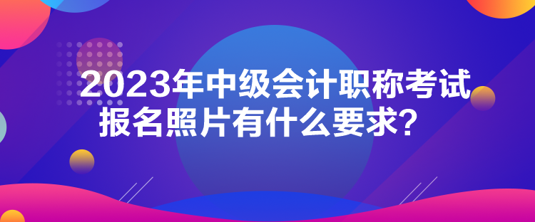 2023年中級會計(jì)職稱考試報(bào)名照片有什么要求？