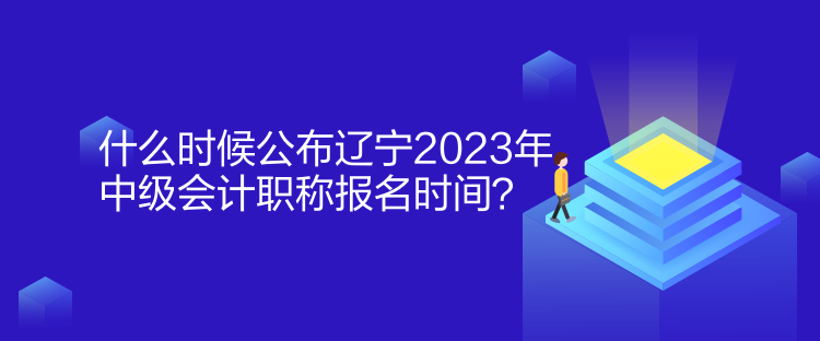 什么時候公布遼寧2023年中級會計職稱報名時間？