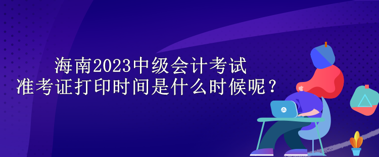 海南2023中級會計(jì)考試準(zhǔn)考證打印時(shí)間是什么時(shí)候呢？