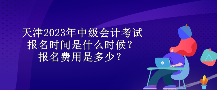 天津2023年中級會計考試報名時間是什么時候？報名費用是多少？