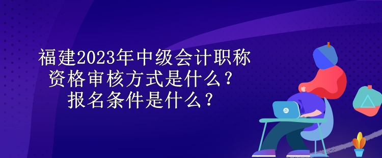 福建2023年中級(jí)會(huì)計(jì)職稱資格審核方式是什么？報(bào)名條件是什么？