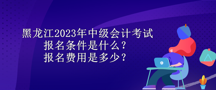 黑龍江2023年中級(jí)會(huì)計(jì)考試報(bào)名條件是什么？報(bào)名費(fèi)用是多少？