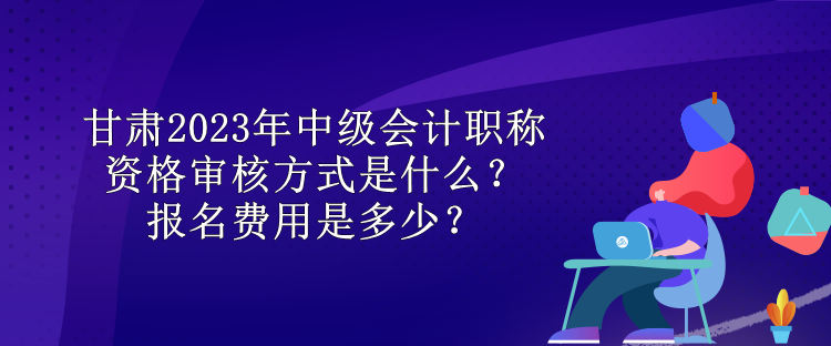 甘肅2023年中級(jí)會(huì)計(jì)職稱資格審核方式是什么？報(bào)名費(fèi)用是多少？
