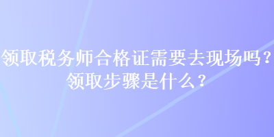領(lǐng)取稅務(wù)師合格證需要去現(xiàn)場(chǎng)嗎？領(lǐng)取步驟是什么？