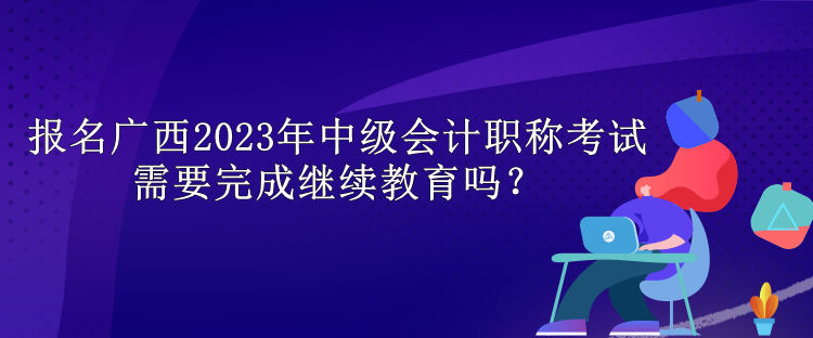 報(bào)名廣西2023年中級(jí)會(huì)計(jì)職稱考試需要完成繼續(xù)教育嗎？