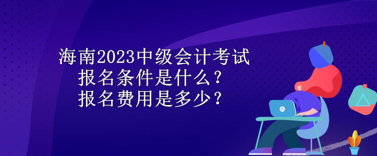 海南2023中級會計考試報名條件是什么？報名費用是多少？