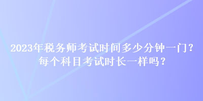 2023年稅務(wù)師考試時間多少分鐘一門？每個科目考試時長一樣嗎？