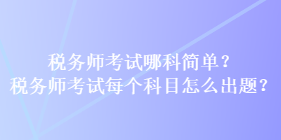 稅務(wù)師考試哪科簡單？稅務(wù)師考試每個(gè)科目怎么出題？