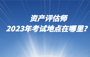 資產(chǎn)評估師2023年考試地點(diǎn)在哪里？