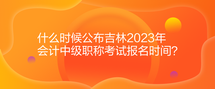 什么時(shí)候公布吉林2023年會(huì)計(jì)中級(jí)職稱考試報(bào)名時(shí)間？