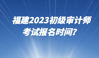 福建2023初級審計師考試報名時間？