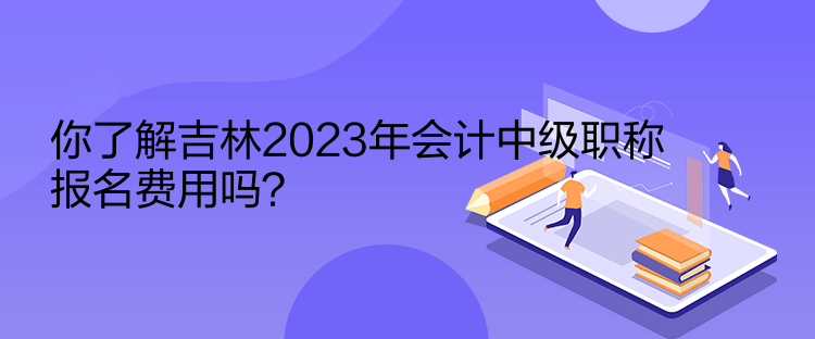 你了解吉林2023年會計中級職稱報名費用嗎？