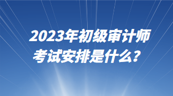 2023年初級審計(jì)師考試安排是什么？