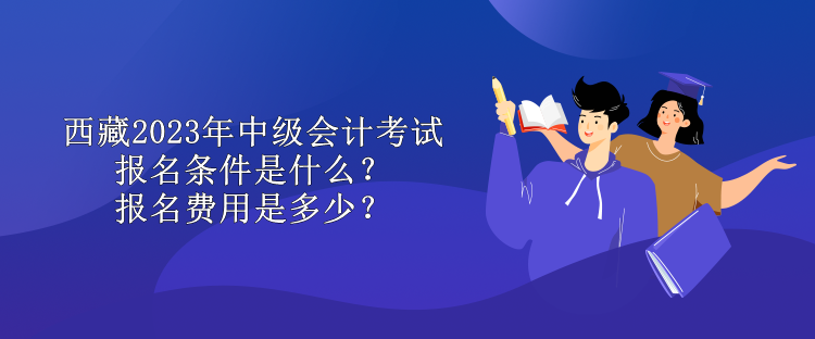 西藏2023年中級會計考試報名條件是什么？報名費用是多少？