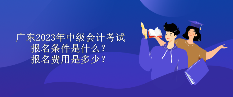 廣東2023年中級(jí)會(huì)計(jì)考試報(bào)名條件是什么？報(bào)名費(fèi)用是多少？