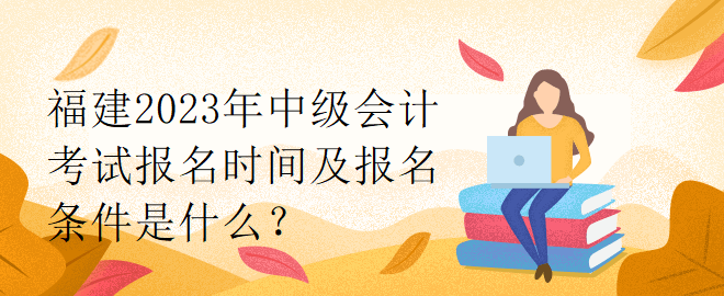 福建2023年中級會計考試報名時間及報名條件是什么？