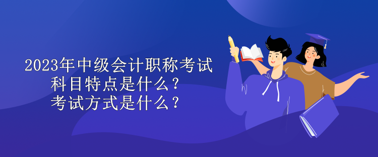 2023年中級(jí)會(huì)計(jì)職稱考試科目特點(diǎn)是什么？考試方式是什么？