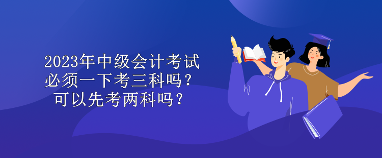 2023年中級(jí)會(huì)計(jì)考試必須一下考三科嗎？可以先考兩科嗎？