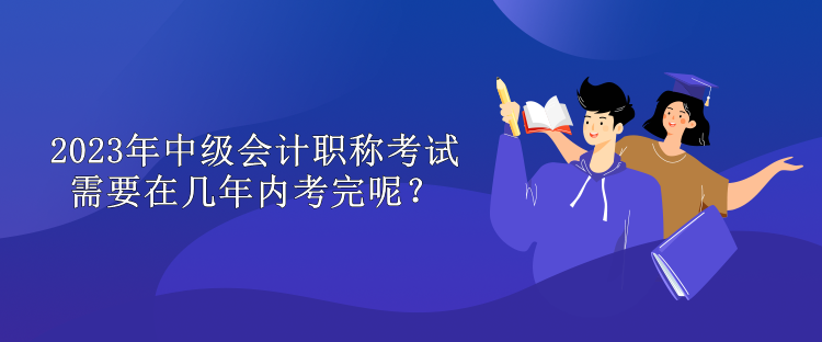 2023年中級會計(jì)職稱考試需要在幾年內(nèi)考完呢？