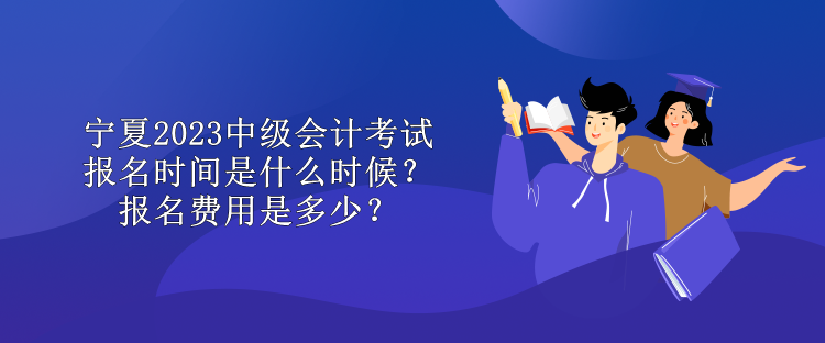 寧夏2023中級會計考試報名時間是什么時候？報名費用是多少？