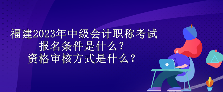 福建2023年中級(jí)會(huì)計(jì)職稱考試報(bào)名條件是什么？資格審核方式是什么？