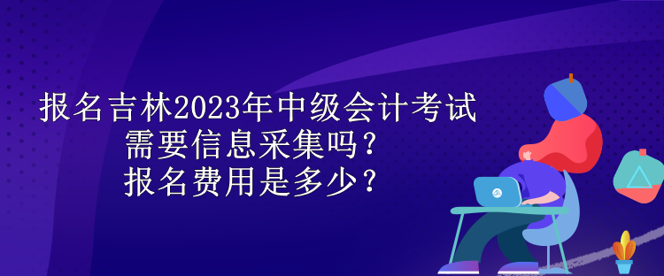 報名吉林2023年中級會計考試需要信息采集嗎？報名費用是多少？