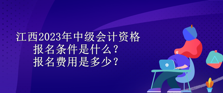 江西2023年中級會計(jì)資格報(bào)名條件是什么？報(bào)名費(fèi)用是多少？